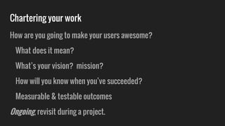 Chartering your work
How are you going to make your users awesome?
What does it mean?
What’s your vision? mission?
How will you know when you’ve succeeded?
Measurable & testable outcomes
Ongoing, revisit during a project.
 