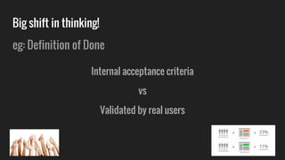 Big shift in thinking!
eg: Definition of Done
Internal acceptance criteria
vs
Validated by real users
 