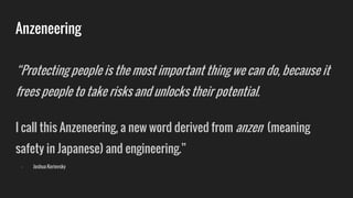 Anzeneering
“Protecting people is the most important thing we can do, because it
frees people to take risks and unlocks their potential.
I call this Anzeneering, a new word derived from anzen (meaning
safety in Japanese) and engineering.”
- Joshua Kerievsky
 