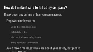 How do I make it safe to fail at my company?
Break down any culture of fear you come across.
Empower employees to:
voice dissenting opinions
safely take risks
discuss & address safety issues
bring new ideas to the table
Avoid mixed messages (we care about your safety, but please
 