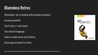 Remember: we’re dealing with complex systems!
Assume goodwill
Use 5 why’s / root cause
Use neutral language
Seek to understand, not criticize
Encourage everyone to share
Blameless Retros
http://www.businessinsider.com/etsy-chad-dickerson-blameless-post-mortem-2012-5
 