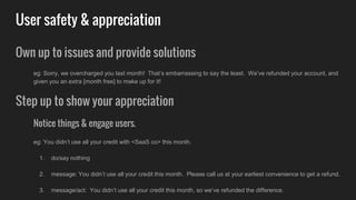 User safety & appreciation
Own up to issues and provide solutions
eg: Sorry, we overcharged you last month! That’s embarrassing to say the least. We’ve refunded your account, and
given you an extra [month free] to make up for it!
Step up to show your appreciation
Notice things & engage users.
eg: You didn’t use all your credit with <SaaS co> this month.
1. do/say nothing
2. message: You didn’t use all your credit this month. Please call us at your earliest convenience to get a refund.
3. message/act: You didn’t use all your credit this month, so we’ve refunded the difference.
 
