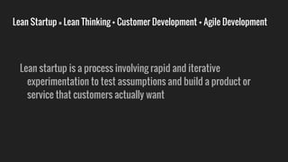 Lean Startup = Lean Thinking + Customer Development + Agile Development
Lean startup is a process involving rapid and iterative
experimentation to test assumptions and build a product or
service that customers actually want
 