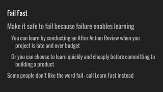 Fail Fast
Make it safe to fail because failure enables learning
You can learn by conducting an After Action Review when you
project is late and over budget
Or you can choose to learn quickly and cheaply before committing to
building a product
Some people don’t like the word fail - call Learn Fast instead
 