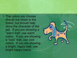 The colors you choose should not relate to the breed, but should help show the character of the pet.  If you are showing a “warm trait” use warm colors.  If you are showing a “cool” trait, use cool colors.  If you are showing a bright, happy trait, use bright happy colors. 