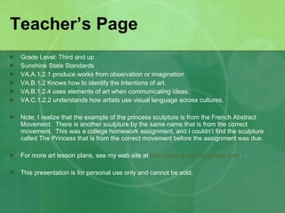 Teacher’s Page Grade Level: Third and up Sunshine State Standards VA.A.1.2.1 produce works from observation or imagination VA.B.1.2 Knows how to identify the intentions of art. VA.B.1.2.4 uses elements of art when communicating ideas. VA.C.1.2.2 understands how artists use visual language across cultures. Note; I realize that the example of the princess sculpture is from the French Abstract Movement.  There is another sculpture by the same name that is from the correct movement.  This was a college homework assignment, and I couldn’t find the sculpture called The Princess that is from the correct movement before the assignment was due.  For more art lesson plans, see my web site at  http://www.projectsbypaula.com . This presentation is for personal use only and cannot be sold.  
