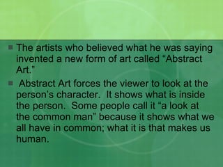 The artists who believed what he was saying invented a new form of art called “Abstract Art.”  Abstract Art forces the viewer to look at the person’s character.  It shows what is inside the person.  Some people call it “a look at the common man” because it shows what we all have in common; what it is that makes us human. 