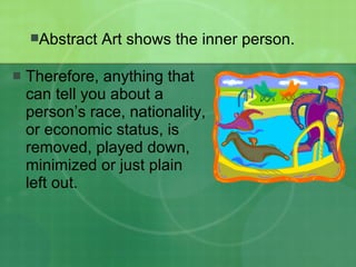 Therefore, anything that can tell you about a person’s race, nationality, or economic status, is removed, played down, minimized or just plain left out. Abstract Art shows the inner person. 