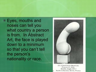 Eyes, mouths and noses can tell you what country a person is from.  In Abstract Art, the face is played down to a minimum so that you can’t tell the person’s nationality or race. 
