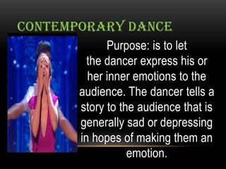 CONTEMPORARY DANCE
Purpose: is to let
the dancer express his or
her inner emotions to the
audience. The dancer tells a
story to the audience that is
generally sad or depressing
in hopes of making them an
emotion.
 