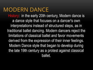 History: in the early 20th century, Modern dance is
a dance style that focuses on a dancer's own
interpretations instead of structured steps, as in
traditional ballet dancing. Modern dancers reject the
limitations of classical ballet and favor movements
derived from the expression of their inner feelings.
Modern Dance style that began to develop during
the late 19th century as a protest against classical
ballet.
MODERN DANCE
 