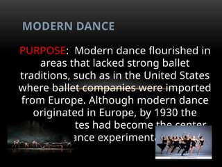 PURPOSE: Modern dance flourished in
areas that lacked strong ballet
traditions, such as in the United States
where ballet companies were imported
from Europe. Although modern dance
originated in Europe, by 1930 the
United States had become the center
for dance experimentation.
MODERN DANCE
 