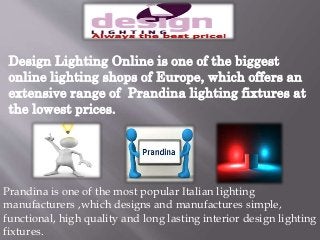 Design Lighting Online is one of the biggest 
online lighting shops of Europe, which offers an 
extensive range of Prandina lighting fixtures at 
the lowest prices. 
Prandina is one of the most popular Italian lighting 
manufacturers ,which designs and manufactures simple, 
functional, high quality and long lasting interior design lighting 
fixtures. 
 