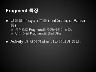 Fragment 특징
● 자체의 lifecycle 호출 ( onCreate, onPause
등)
○ 동적으로 Fragment의 추가/삭제가 쉽다.
○ UI가 아닌 Fragment도 생성 가능
● Activity 가 재생성되도 상태유지가 쉽다.
 