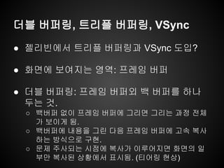 더블 버퍼링, 트리플 버퍼링, VSync
● 젤리빈에서 트리플 버퍼링과 VSync 도입?
● 화면에 보여지는 영역: 프레임 버퍼
● 더블 버퍼링: 프레임 버퍼외 백 버퍼를 하나
두는 것.
○ 백버퍼 없이 프레임 버퍼에 그리면 그리는 과정 전체
가 보이게 됨.
○ 백버퍼에 내용을 그린 다음 프레임 버퍼에 고속 복사
하는 방식으로 구현.
○ 문제 주사되는 시점에 복사가 이루어지면 화면의 일
부만 복사된 상황에서 표시됨. (티어링 현상)
 