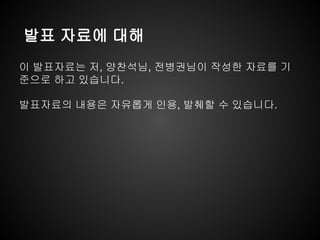 발표 자료에 대해
이 발표자료는 저, 양찬석님, 전병권님이 작성한 자료를 기
준으로 하고 있습니다.
발표자료의 내용은 자유롭게 인용, 발췌할 수 있습니다.
 