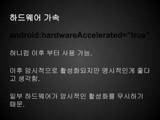 하드웨어 가속
android:hardwareAccelerated="true"
허니컴 이후 부터 사용 가능.
이후 암시적으로 활성화되지만 명시적인게 좋다
고 생각함.
일부 하드웨어가 암시적인 활성화를 무시하기
때문.
 