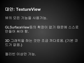 대안: TextureView
뷰의 모든 기능을 사용가능.
GLSurfaceView등의 확장이 없기 때문에 스스로
만들어 써야 함.
3D 그래픽을 하는 것만 조금 까다로움. (기본 코
드가 없음.)
젤리빈 이상만 가능.
 