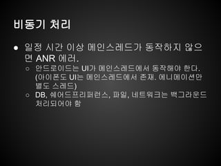 비동기 처리
● 일정 시간 이상 메인스레드가 동작하지 않으
면 ANR 에러.
○ 안드로이드는 UI가 메인스레드에서 동작해야 한다.
(아이폰도 UI는 메인스레드에서 존재. 에니메이션만
별도 스레드)
○ DB, 쉐어드프리퍼런스, 파일, 네트워크는 백그라운드
처리되어야 함
 