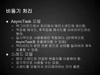 비동기 처리
● AsyncTask 모델
○ 백그라운드에서 처리해서 메인스레드에 갱신함.
○ 작업용 메서드, 후작업용 메서드를 오버라이드하는
형태.
○ 일시적으로 사용할때만 적합하다. (반복적으로
AsyncTask를 호출해야할 수 있음)
○ 엑티비티가 화면 전환 등으로 상태를 잃어버려 계속
호출할 수 있음.
● 스레드 모델
○ 메인 스레드와 연결된 핸들러를 이용해야 함.
○ 장기적으로 사용할 수는 있음.
○ 스레드를 만들어서 관리해야하는 것이 불편.
 