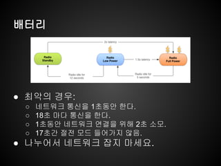 배터리
● 최악의 경우:
○ 네트워크 통신을 1초동안 한다.
○ 18초 마다 통신을 한다.
○ 1초동안 네트워크 연결을 위해 2초 소모.
○ 17초간 절전 모드 들어가지 않음.
● 나누어서 네트워크 잡지 마세요.
 
