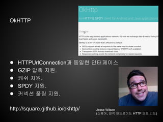OkHTTP
● HTTPUrlConnection과 동일한 인터페이스
● GZIP 압축 지원.
● 캐쉬 지원.
● SPDY 지원.
● 커넥션 풀링 지원.
http://square.github.io/okhttp/ Jesse Wilson
(스퀘어, 전직 안드로이드 HTTP 파트 리드)
 