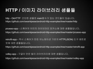 HTTP / 이미지 라이브러리 샘플들
http - OkHTTP 간단한 샘플로 main함수가 있는 코드들이 있습니다.
https://github.com/swankjesse/android-http-examples/tree/master/http
picasso-app - 스퀘어의 이미지 라이브러리 피카소에 대한 샘플들입니다.
https://github.com/swankjesse/android-http-examples/tree/master/picasso-app
retrofit-app - 역시 스퀘어가 만든 어노테이션 기반의 HTTP(JSON) 도구 레트로
핏에 대한 샘플들입니다.
https://github.com/swankjesse/android-http-examples/tree/master/retrofit-app
volley-app - 구글이 만든 발리 라이브러리에 대한 샘플입니다.
https://github.com/swankjesse/android-http-examples/tree/master/volley-app
 
