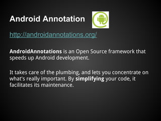 Android Annotation
http://androidannotations.org/
AndroidAnnotations is an Open Source framework that
speeds up Android development.
It takes care of the plumbing, and lets you concentrate on
what's really important. By simplifying your code, it
facilitates its maintenance.
 