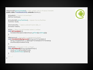 @EActivity(R.layout.translate) // Sets content view to R.layout.translate
public class TranslateActivity extends Activity {
@ViewById // Injects R.id.textInput
EditText textInput;
@ViewById(R.id.myTextView) // Injects R.id.myTextView
TextView result;
@AnimationRes // Injects android.R.anim.fade_in
Animation fadeIn;
@Click // When R.id.doTranslate button is clicked
void doTranslate() {
translateInBackground(textInput.getText().toString());
}
@Background // Executed in a background thread
void translateInBackground(String textToTranslate) {
String translatedText = callGoogleTranslate(textToTranslate);
showResult(translatedText);
}
@UiThread // Executed in the ui thread
void showResult(String translatedText) {
result.setText(translatedText);
result.startAnimation(fadeIn);
}
// [...]
}
 