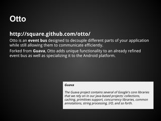 Otto
http://square.github.com/otto/
Otto is an event bus designed to decouple different parts of your application
while still allowing them to communicate efficiently.
Forked from Guava, Otto adds unique functionality to an already refined
event bus as well as specializing it to the Android platform.
Guava
The Guava project contains several of Google's core libraries
that we rely on in our Java-based projects: collections,
caching, primitives support, concurrency libraries, common
annotations, string processing, I/O, and so forth.
 