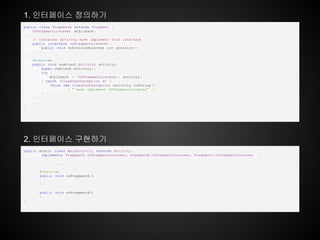 public static class MainActivity extends Activity
implements FragmentA .OnFragmentListener, FragmentB.OnFragmentListener, FragmentC.OnFragmentListener {
....
@Override
public void onFragmentA () {
}
public void onFragmentB() {
}
}
public class FragmentA extends Fragment {
OnFragmentListener mCallback ;
// Container Activity must implement this interface
public interface OnFragmentListener {
public void onArticleSelected (int position );
}
@Override
public void onAttach (Activity activity ) {
super.onAttach (activity );
try {
mCallback = (OnFragmentListener ) activity ;
} catch (ClassCastException e) {
throw new ClassCastException (activity .toString ()
+ " must implement OnFragmentListener" );
}
}
...
}
1. 인터페이스 정의하기
2. 인터페이스 구현하기
 