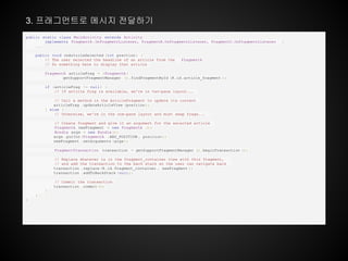 public static class MainActivity extends Activity
implements FragmentA .OnFragmentListener, FragmentB.OnFragmentListener, FragmentC.OnFragmentListener {
...
public void onArticleSelected (int position ) {
// The user selected the headline of an article from the FragmentA
// Do something here to display that article
FragmentA articleFrag = (FragmentA )
getSupportFragmentManager ().findFragmentById (R.id.article_fragment );
if (articleFrag != null) {
// If article frag is available, we're in two-pane layout...
// Call a method in the ArticleFragment to update its content
articleFrag .updateArticleView (position );
} else {
// Otherwise, we're in the one-pane layout and must swap frags...
// Create fragment and give it an argument for the selected article
FragmentA newFragment = new FragmentA ();
Bundle args = new Bundle();
args .putInt(FragmentA .ARG_POSITION , position );
newFragment .setArguments (args);
FragmentTransaction transaction = getSupportFragmentManager ().beginTransaction ();
// Replace whatever is in the fragment_container view with this fragment,
// and add the transaction to the back stack so the user can navigate back
transaction .replace(R.id.fragment_container , newFragment );
transaction .addToBackStack (null);
// Commit the transaction
transaction .commit();
}
}
}
3. 프래그먼트로 메시지 전달하기
 