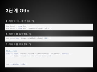 3단계 Otto
1. 이벤트 버스를 만듭니다.
2. 이벤트를 발행합니다.
3. 이벤트를 구독합니다.
@Subscribe
public void answerAvailable (AnswerAvailableEvent event) {
// TODO: React to the event somehow!
}
bus.register(this);
bus.post(new AnswerAvailableEvent (42));
Bus bus1 = new Bus();
Bus bus2 = new Bus(ThreadEnforcer .MAIN);
 