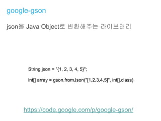 google-gson
json을 Java Object로 변환해주는 라이브러리
https://code.google.com/p/google-gson/
String json = "{1, 2, 3, 4, 5}";
int[] array = gson.fromJson("[1,2,3,4,5]", int[].class)
 