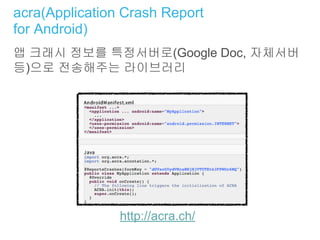 acra(Application Crash Report
for Android)
앱 크래시 정보를 특정서버로(Google Doc, 자체서버
등)으로 전송해주는 라이브러리
http://acra.ch/
 