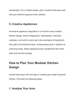 countertops. For a unified design, pick a material that goes well
with your kitchen's general color scheme.
5. Creative Appliances
Innovative appliance integration is a must for every modern
kitchen design. Smart refrigerators, dishwashers, induction
cooktops, and built-in ovens are a few examples of equipment
that add to the kitchen's clean, contemporary look in addition to
improving utility. Select appliances that complement the entire
style and use less energy.
How to Plan Your Modular Kitchen
Design
Careful planning is the first step in creating your ideal functional
kitchen. First take the following steps:
1. Analyze Your Area
 