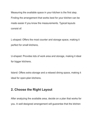 Measuring the available space in your kitchen is the first step.
Finding the arrangement that works best for your kitchen can be
made easier if you know the measurements. Typical layouts
consist of:
L-shaped: Offers the most counter and storage space, making it
perfect for small kitchens.
U-shaped: Provides lots of work area and storage, making it ideal
for bigger kitchens.
Island: Offers extra storage and a relaxed dining space, making it
ideal for open-plan kitchens.
2. Choose the Right Layout
After analyzing the available area, decide on a plan that works for
you. A well designed arrangement will guarantee that the kitchen
 