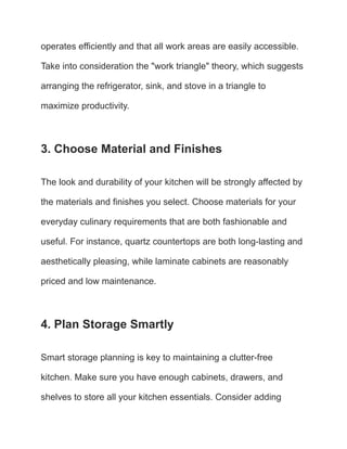 operates efficiently and that all work areas are easily accessible.
Take into consideration the "work triangle" theory, which suggests
arranging the refrigerator, sink, and stove in a triangle to
maximize productivity.
3. Choose Material and Finishes
The look and durability of your kitchen will be strongly affected by
the materials and finishes you select. Choose materials for your
everyday culinary requirements that are both fashionable and
useful. For instance, quartz countertops are both long-lasting and
aesthetically pleasing, while laminate cabinets are reasonably
priced and low maintenance.
4. Plan Storage Smartly
Smart storage planning is key to maintaining a clutter-free
kitchen. Make sure you have enough cabinets, drawers, and
shelves to store all your kitchen essentials. Consider adding
 