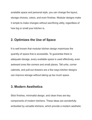 available space and personal style, you can change the layout,
storage choices, colors, and even finishes. Modular designs make
it simple to make changes without sacrificing utility, regardless of
how big or small your kitchen is.
2. Optimizes the Use of Space
It is well known that modular kitchen design maximizes the
quantity of space that is accessible. To guarantee there is
adequate storage, every available space is used effectively, even
awkward ones like corners and small places. Tall units, corner
cabinets, and pull-out drawers are a few ways kitchen designs
can improve storage without taking up too much space.
3. Modern Aesthetics
Slick finishes, minimalist design, and clean lines are key
components of modern kitchens. These ideas are wonderfully
embodied by versatile kitchens, which provide a modern aesthetic
 