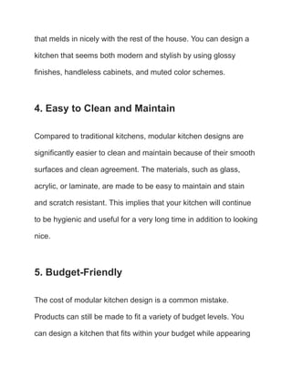 that melds in nicely with the rest of the house. You can design a
kitchen that seems both modern and stylish by using glossy
finishes, handleless cabinets, and muted color schemes.
4. Easy to Clean and Maintain
Compared to traditional kitchens, modular kitchen designs are
significantly easier to clean and maintain because of their smooth
surfaces and clean agreement. The materials, such as glass,
acrylic, or laminate, are made to be easy to maintain and stain
and scratch resistant. This implies that your kitchen will continue
to be hygienic and useful for a very long time in addition to looking
nice.
5. Budget-Friendly
The cost of modular kitchen design is a common mistake.
Products can still be made to fit a variety of budget levels. You
can design a kitchen that fits within your budget while appearing
 
