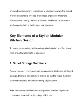chic and contemporary, regardless of whether you want to spend
more on expensive finishes or use less expensive materials.
Furthermore, having the option to build the kitchen in phases or
sections might aid in better cost management.
Key Elements of a Stylish Modular
Kitchen Design
To make your modular kitchen design both stylish and functional,
here are a few elements to consider:
1. Smart Storage Solutions
One of the main components of a customized kitchen is intelligent
storage. Drawers and cabinets should be built to make the most
of available space while maintaining organization.
Take into account choices such as pull-out shelves to provide
convenient access to objects kept at the rear.
 