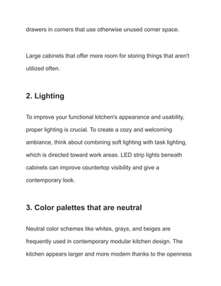 drawers in corners that use otherwise unused corner space.
Large cabinets that offer more room for storing things that aren't
utilized often.
2. Lighting
To improve your functional kitchen's appearance and usability,
proper lighting is crucial. To create a cozy and welcoming
ambiance, think about combining soft lighting with task lighting,
which is directed toward work areas. LED strip lights beneath
cabinets can improve countertop visibility and give a
contemporary look.
3. Color palettes that are neutral
Neutral color schemes like whites, grays, and beiges are
frequently used in contemporary modular kitchen design. The
kitchen appears larger and more modern thanks to the openness
 
