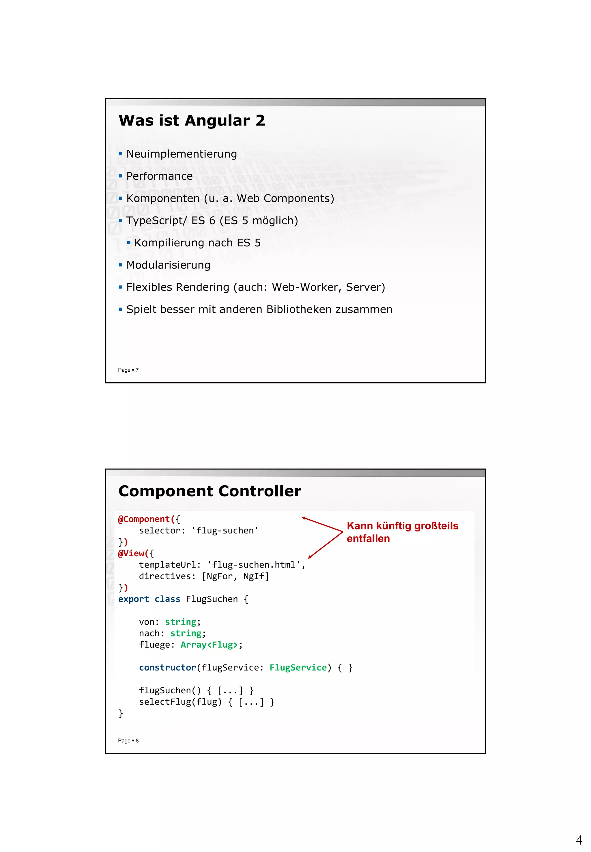 4
Was ist Angular 2
 Neuimplementierung
 Performance
 Komponenten (u. a. Web Components)
 TypeScript/ ES 6 (ES 5 möglich)
 Kompilierung nach ES 5
 Modularisierung
 Flexibles Rendering (auch: Web-Worker, Server)
 Spielt besser mit anderen Bibliotheken zusammen
Page  7
Component Controller
Page  8
@Component({
selector: 'flug-suchen'
})
@View({
templateUrl: 'flug-suchen.html',
directives: [NgFor, NgIf]
})
export class FlugSuchen {
von: string;
nach: string;
fluege: Array<Flug>;
constructor(flugService: FlugService) { }
flugSuchen() { [...] }
selectFlug(flug) { [...] }
}
Kann künftig großteils
entfallen
 
