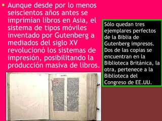 Aunque desde por lo menos seiscientos años antes se imprimían libros en Asia, el sistema de tipos móviles inventado por Gutenberg a mediados del siglo XV revolucionó los sistemas de impresión, posibilitando la producción masiva de libros.   Sólo quedan tres ejemplares perfectos de la Biblia de Gutenberg impresos. Dos de las copias se encuentran en la Biblioteca Británica, la otra, pertenece a la Biblioteca del Congreso de EE.UU.  
