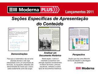 Seções Específicas de Apresentação
                do Conteúdo




                                           Analisar um
     Demonstrações                                                               Perspectiva
                                       Documento Histórico
Para que a matemática não se torne          Nesta seção, o aluno é          Seção que traz uma diferente
     abstrata demais e não seja           orientado a examinar com         forma de trabalho e abordagem
interpretada como um amontoado de      atenção aspectos fundamentais                do conteúdo.
fórmulas, as equações utilizadas são     na leitura de textos, pinturas,
 demonstradas de modo que o aluno        esculturas, cartazes e outros
 saiba exatamente como ela surgiu.     tipos de documentos históricos.
 