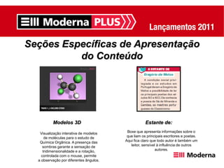 Seções Específicas de Apresentação
          do Conteúdo




          Modelos 3D                                 Estante de:

   Visualização interativa de modelos     Boxe que apresenta informações sobre o
      de moléculas para o estudo de       que liam os principais escritores e poetas.
   Química Orgânica. A presença das      Aqui fica claro que todo autor é também um
     sombras garante a sensação de          leitor, sensível à influência de outros
     tridimensionalidade e a rotação,                       autores.
    controlada com o mouse, permite
  a observação por diferentes ângulos.
 