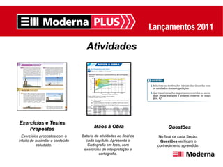 Atividades




Exercícios e Testes
    Propostos                            Mãos à Obra                        Questões
  Exercícios propostos com o      Bateria de atividades ao final de    No final de cada Seção,
intuito de assimilar o conteúdo     cada capítulo. Apresenta o          Questões verificam o
           estudado.                 Cartografia em foco, com         conhecimento aprendido.
                                   exercícios de interpretação e
                                            cartografia.
 