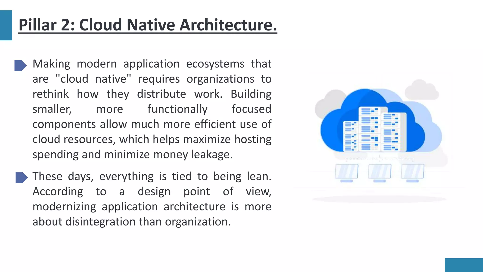 Pillar 2: Cloud Native Architecture.
Making modern application ecosystems that
are "cloud native" requires organizations to
rethink how they distribute work. Building
smaller, more functionally focused
components allow much more efficient use of
cloud resources, which helps maximize hosting
spending and minimize money leakage.
These days, everything is tied to being lean.
According to a design point of view,
modernizing application architecture is more
about disintegration than organization.
 