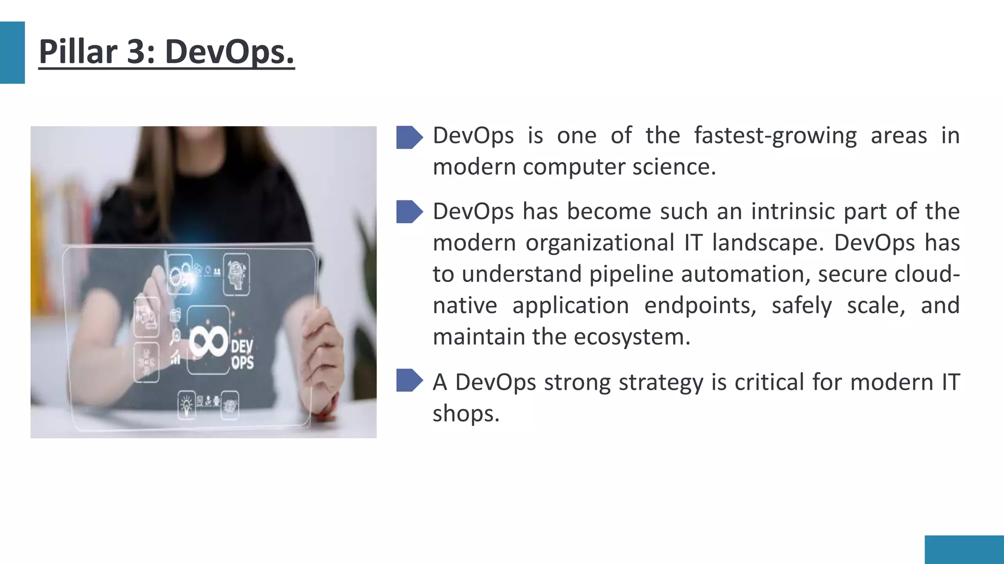 Pillar 3: DevOps.
DevOps is one of the fastest-growing areas in
modern computer science.
DevOps has become such an intrinsic part of the
modern organizational IT landscape. DevOps has
to understand pipeline automation, secure cloud-
native application endpoints, safely scale, and
maintain the ecosystem.
A DevOps strong strategy is critical for modern IT
shops.
 