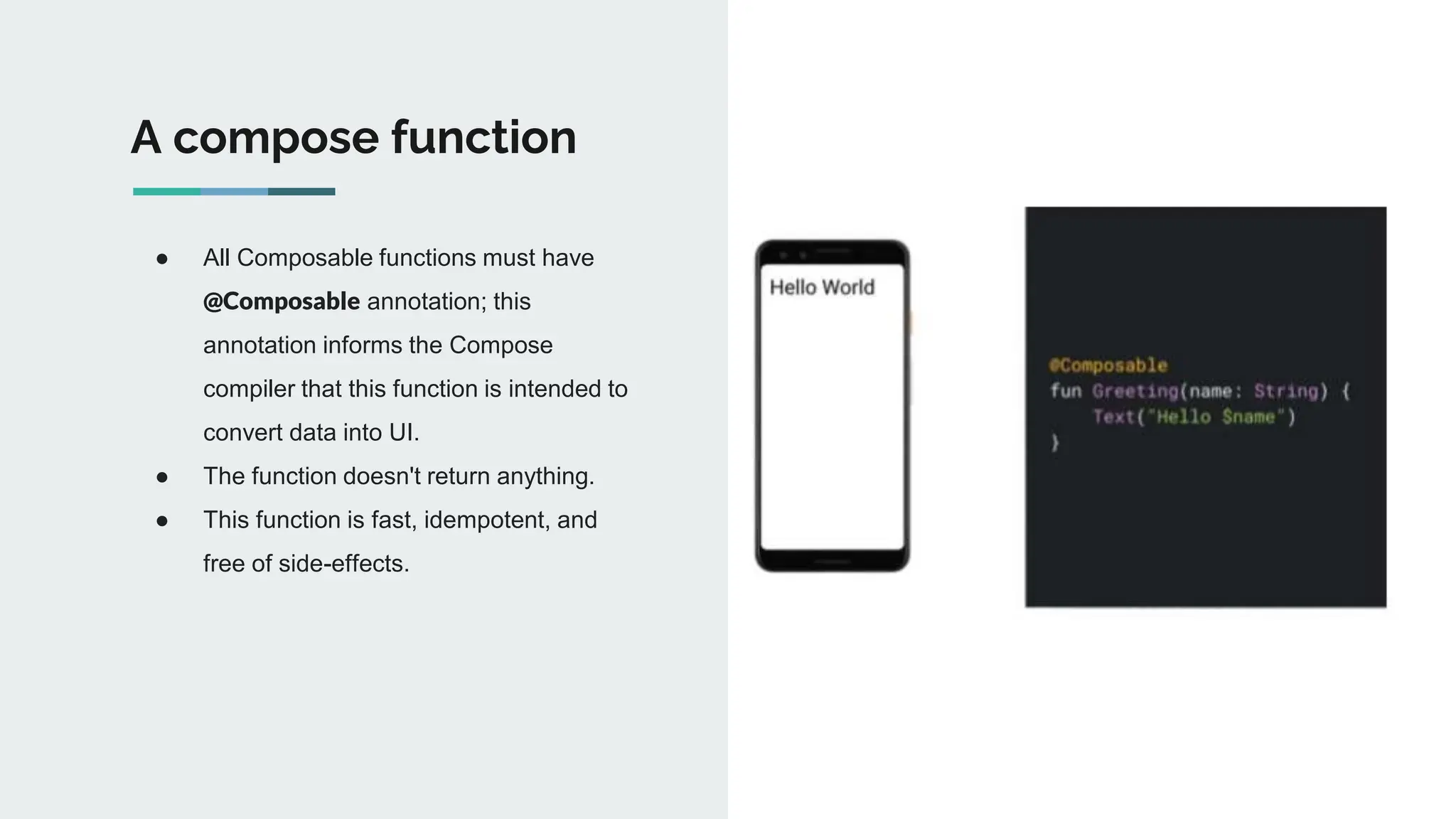 ● All Composable functions must have
@Composable annotation; this
annotation informs the Compose
compiler that this function is intended to
convert data into UI.
● The function doesn't return anything.
● This function is fast, idempotent, and
free of side-effects.
A compose function
 